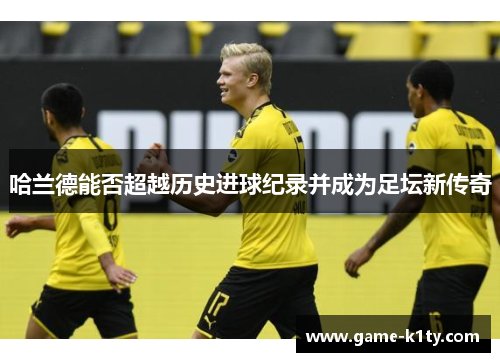哈兰德能否超越历史进球纪录并成为足坛新传奇