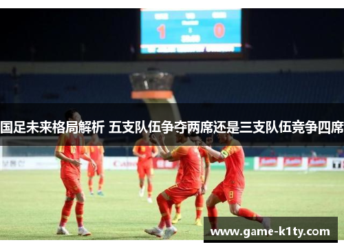 国足未来格局解析 五支队伍争夺两席还是三支队伍竞争四席