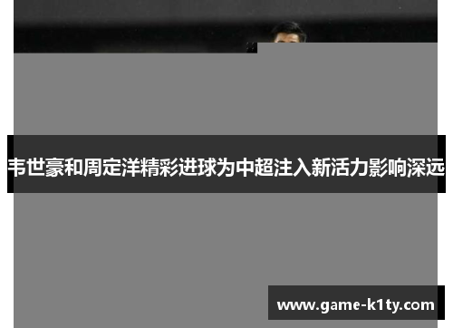 韦世豪和周定洋精彩进球为中超注入新活力影响深远