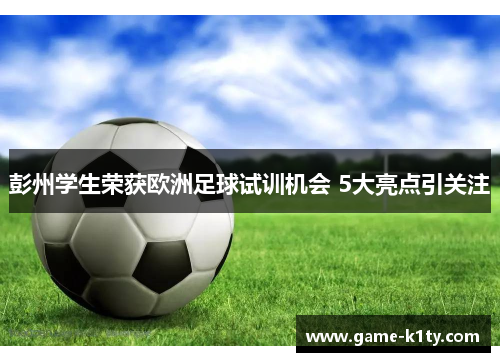 彭州学生荣获欧洲足球试训机会 5大亮点引关注