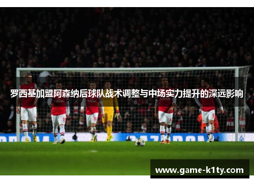 罗西基加盟阿森纳后球队战术调整与中场实力提升的深远影响